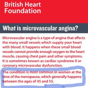 Screenshot from British Heart Foundation website that says: microvascular angina is a type of angina that affects the many small vessels which supply the heart with blood. It is sometimes known as cardiac syndrome X or coronary microvascular dysfunction. The condition is most common in women at the time of the menopause, which generally happens between the ages of 45-55
